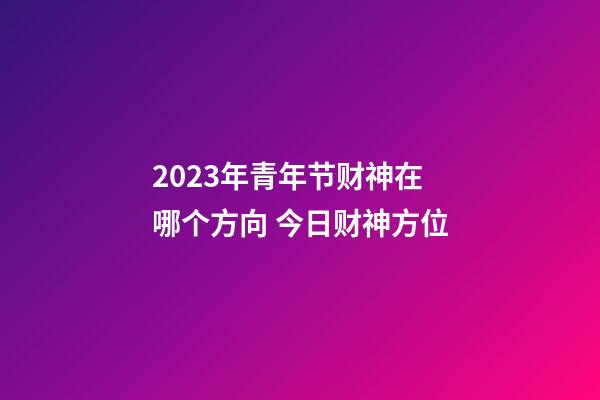 2023年青年节财神在哪个方向 今日财神方位